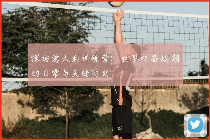 探访意大利训练营：世界杯备战期的日常与关键时刻
