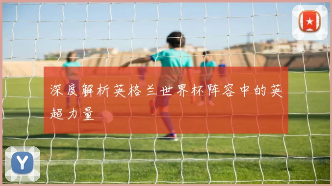深度解析英格兰世界杯阵容中的英超力量
