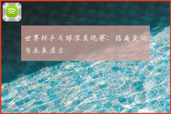 世界杯乒乓球深度观察:格局变化与未来启示