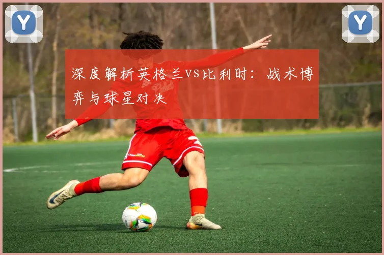 深度解析英格兰vs比利时:战术博弈与球星对决