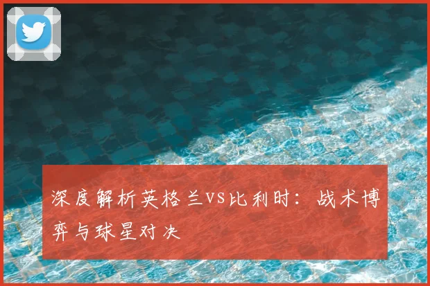 深度解析英格兰vs比利时:战术博弈与球星对决