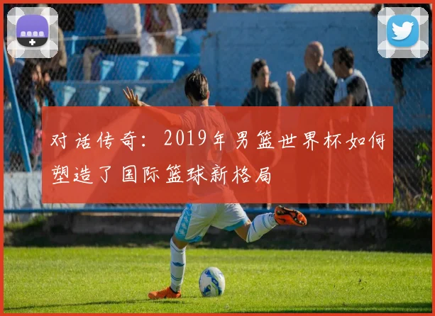 对话传奇:2019年男篮世界杯如何塑造了国际篮球新格局
