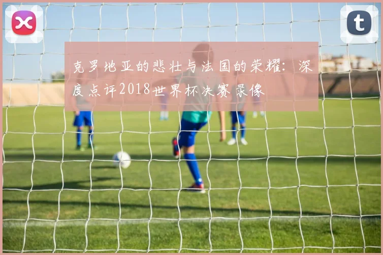 克罗地亚的悲壮与法国的荣耀：深度点评2018世界杯决赛录像