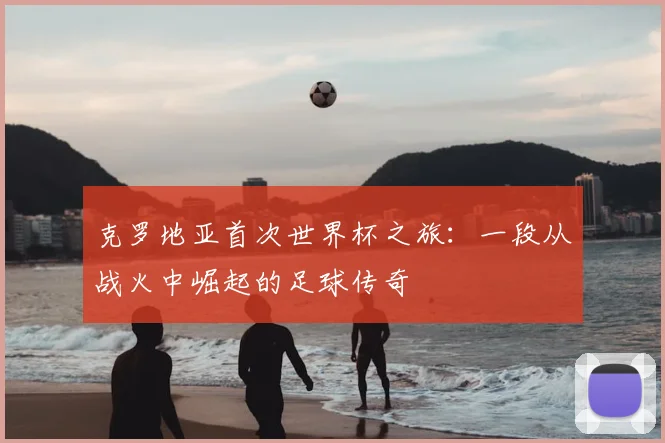 克罗地亚首次世界杯之旅：一段从战火中崛起的足球传奇