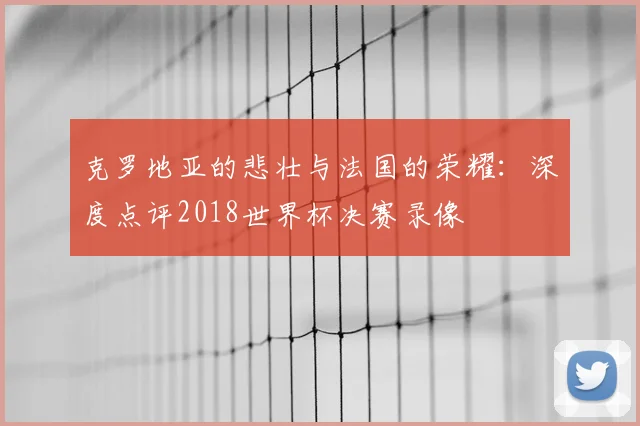 克罗地亚的悲壮与法国的荣耀：深度点评2018世界杯决赛录像