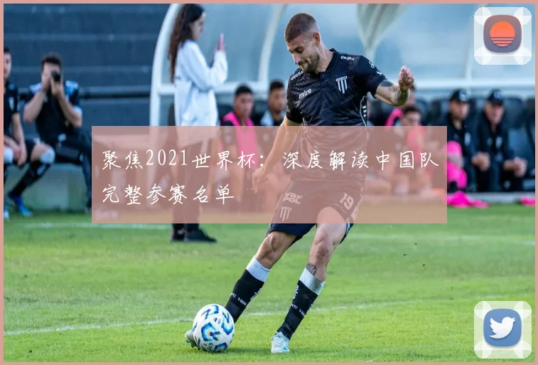 聚焦2021世界杯：深度解读中国队完整参赛名单