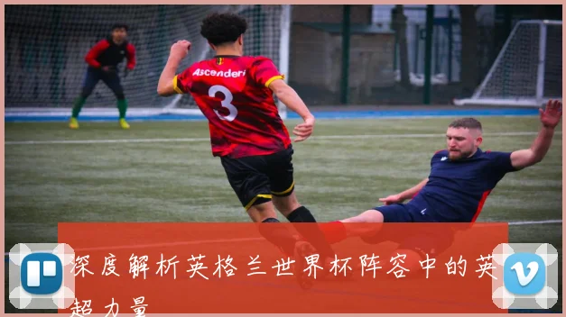 深度解析英格兰世界杯阵容中的英超力量