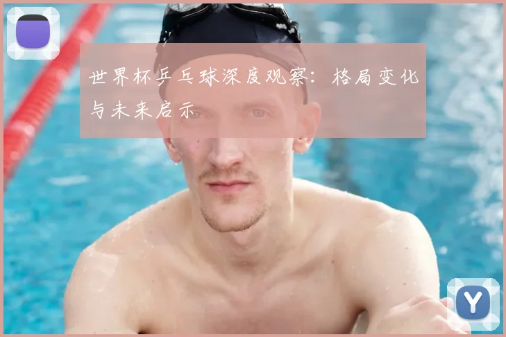 世界杯乒乓球深度观察:格局变化与未来启示