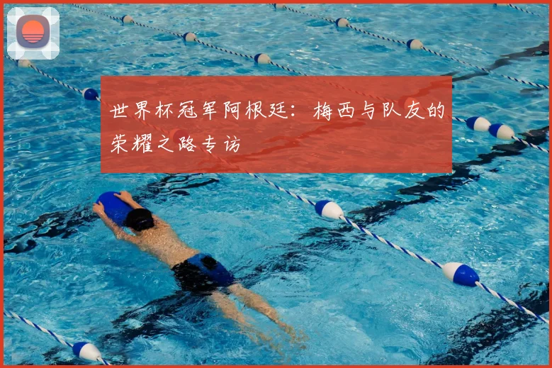 世界杯冠军阿根廷:梅西与队友的荣耀之路专访