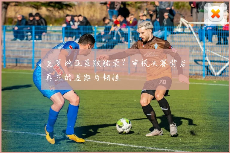 克罗地亚虽败犹荣？审视决赛背后真正的差距与韧性
