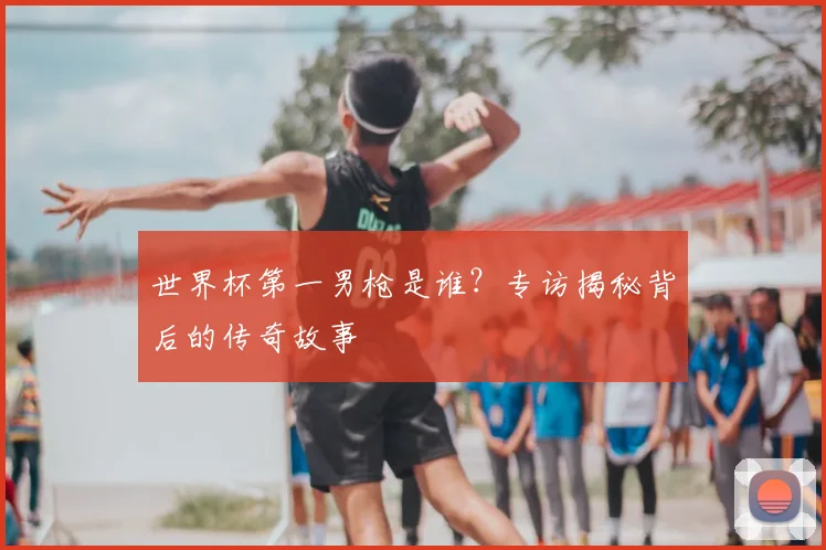 世界杯第一男枪是谁？专访揭秘背后的传奇故事