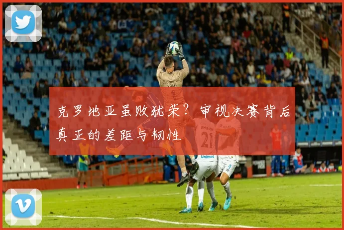克罗地亚虽败犹荣？审视决赛背后真正的差距与韧性