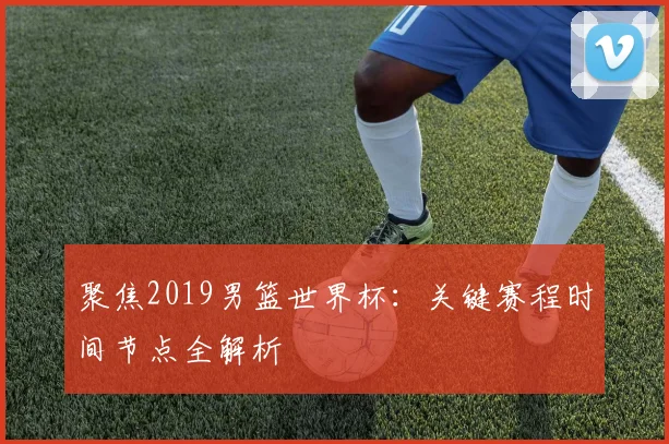 聚焦2019男篮世界杯：关键赛程时间节点全解析