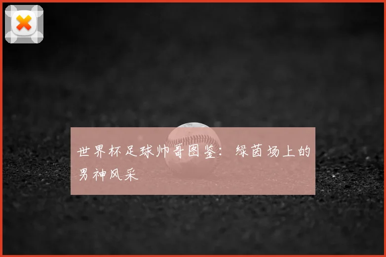 世界杯足球帅哥图鉴:绿茵场上的男神风采