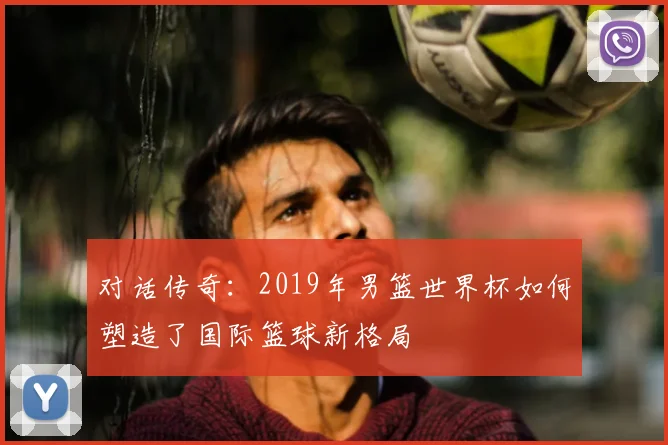 对话传奇：2019年男篮世界杯如何塑造了国际篮球新格局