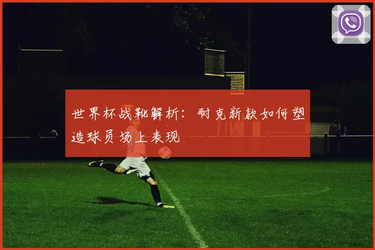 世界杯战靴解析：耐克新款如何塑造球员场上表现