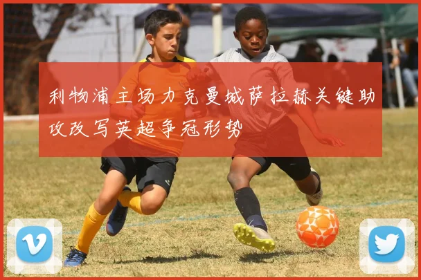 利物浦主场力克曼城萨拉赫关键助攻改写英超争冠形势